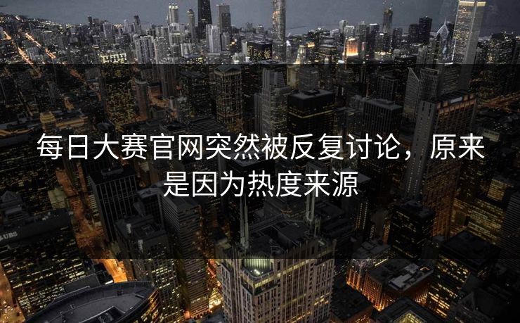 每日大赛官网突然被反复讨论，原来是因为热度来源