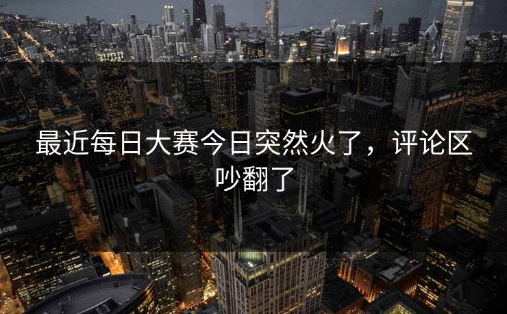 最近每日大赛今日突然火了，评论区吵翻了