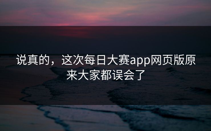 说真的，这次每日大赛app网页版原来大家都误会了