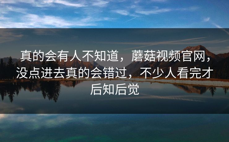 真的会有人不知道，蘑菇视频官网，没点进去真的会错过，不少人看完才后知后觉