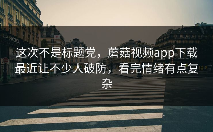 这次不是标题党，蘑菇视频app下载最近让不少人破防，看完情绪有点复杂