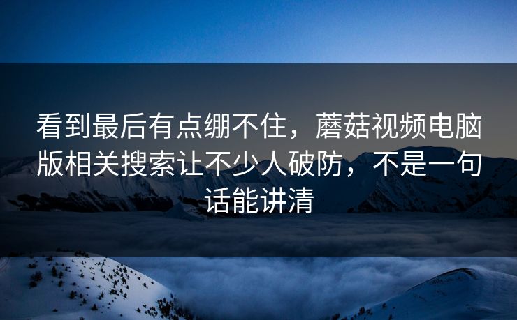 看到最后有点绷不住，蘑菇视频电脑版相关搜索让不少人破防，不是一句话能讲清