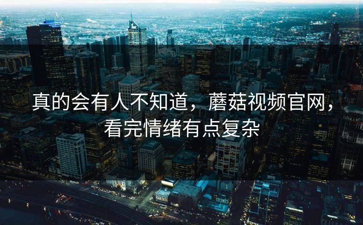 真的会有人不知道，蘑菇视频官网，看完情绪有点复杂