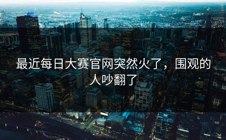 最近每日大赛官网突然火了，围观的人吵翻了