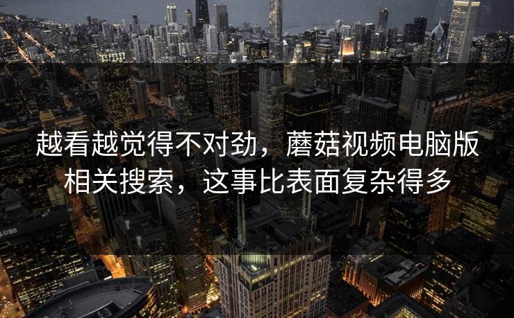 越看越觉得不对劲，蘑菇视频电脑版相关搜索，这事比表面复杂得多