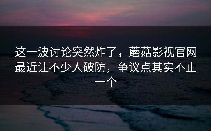 这一波讨论突然炸了，蘑菇影视官网最近让不少人破防，争议点其实不止一个