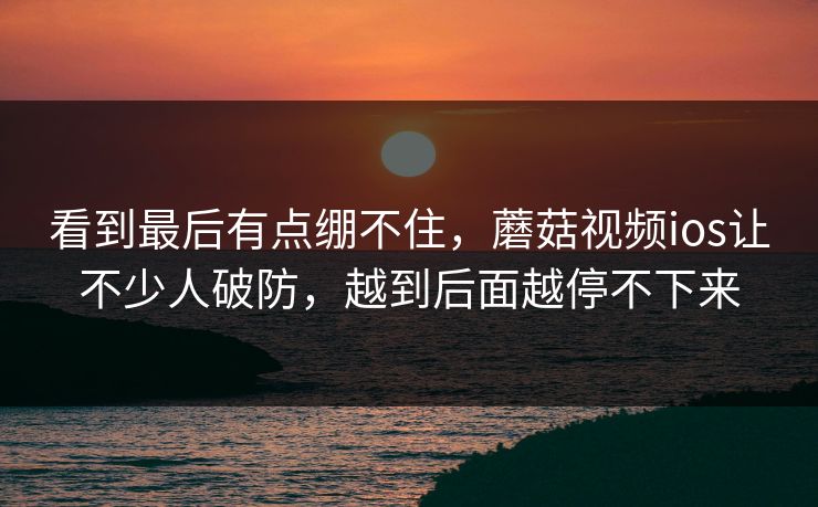 看到最后有点绷不住，蘑菇视频ios让不少人破防，越到后面越停不下来