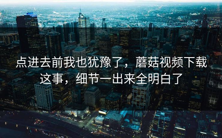 点进去前我也犹豫了，蘑菇视频下载这事，细节一出来全明白了