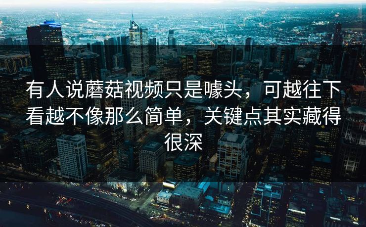 有人说蘑菇视频只是噱头，可越往下看越不像那么简单，关键点其实藏得很深