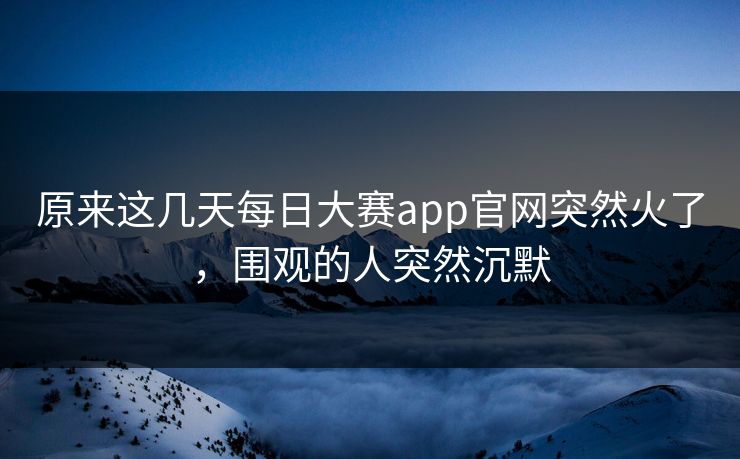原来这几天每日大赛app官网突然火了，围观的人突然沉默