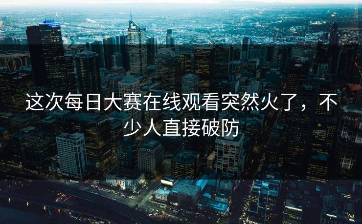 这次每日大赛在线观看突然火了，不少人直接破防