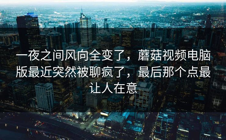 一夜之间风向全变了，蘑菇视频电脑版最近突然被聊疯了，最后那个点最让人在意