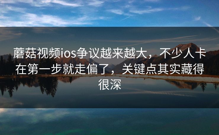 蘑菇视频ios争议越来越大，不少人卡在第一步就走偏了，关键点其实藏得很深