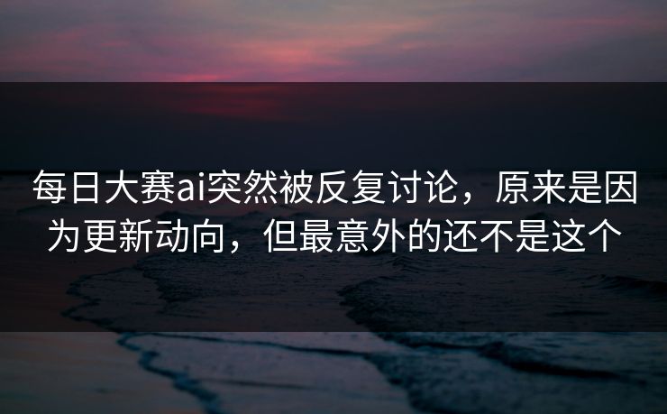 每日大赛ai突然被反复讨论，原来是因为更新动向，但最意外的还不是这个