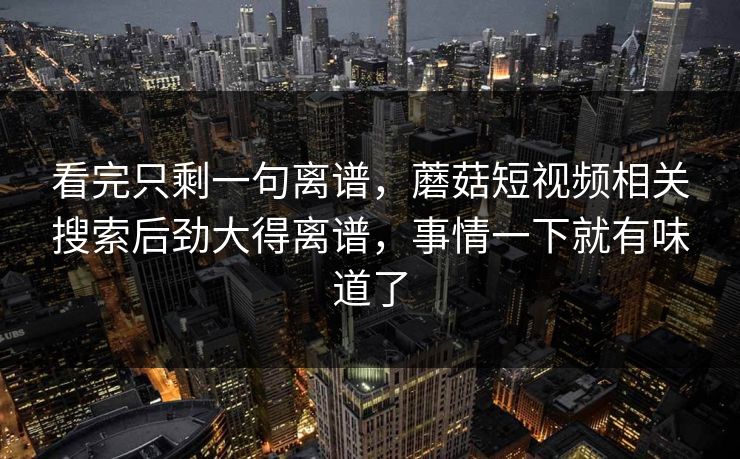 看完只剩一句离谱，蘑菇短视频相关搜索后劲大得离谱，事情一下就有味道了