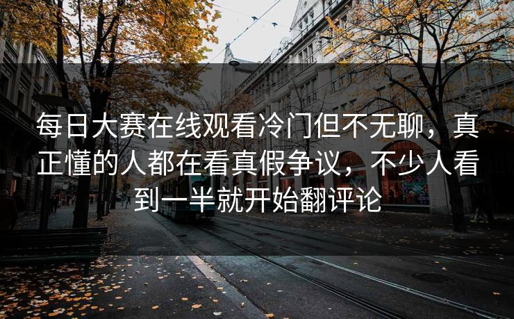 每日大赛在线观看冷门但不无聊，真正懂的人都在看真假争议，不少人看到一半就开始翻评论