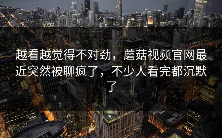 越看越觉得不对劲，蘑菇视频官网最近突然被聊疯了，不少人看完都沉默了