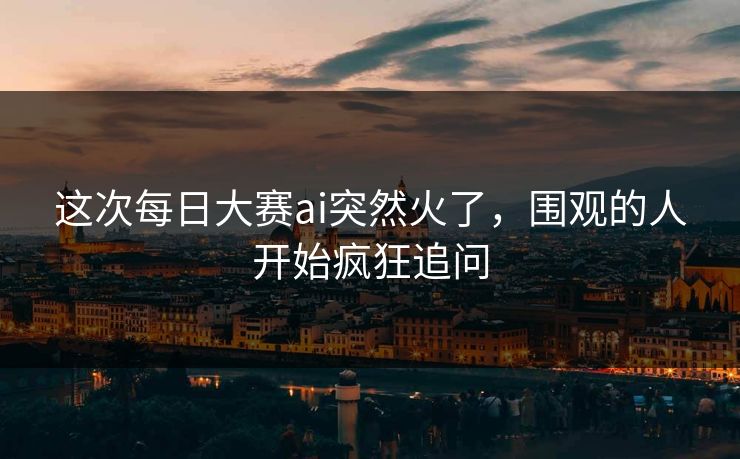 这次每日大赛ai突然火了，围观的人开始疯狂追问