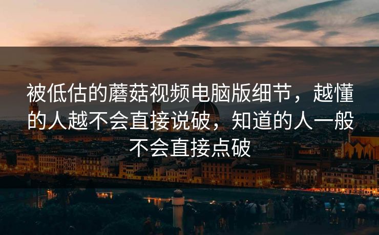 被低估的蘑菇视频电脑版细节，越懂的人越不会直接说破，知道的人一般不会直接点破