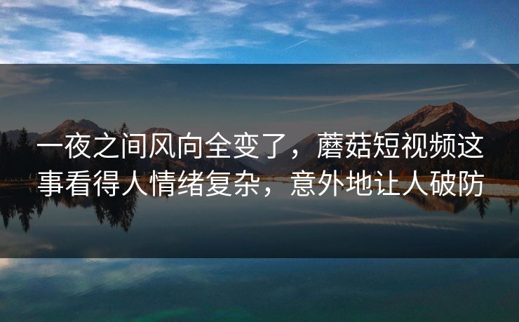 一夜之间风向全变了，蘑菇短视频这事看得人情绪复杂，意外地让人破防
