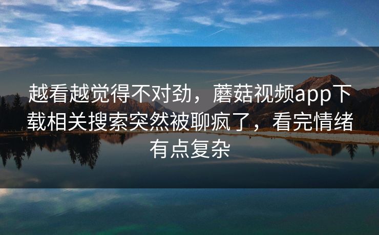 越看越觉得不对劲，蘑菇视频app下载相关搜索突然被聊疯了，看完情绪有点复杂