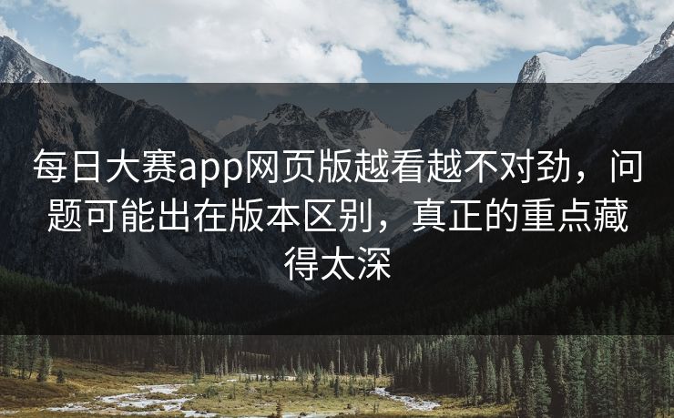 每日大赛app网页版越看越不对劲，问题可能出在版本区别，真正的重点藏得太深