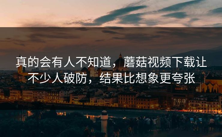 真的会有人不知道，蘑菇视频下载让不少人破防，结果比想象更夸张