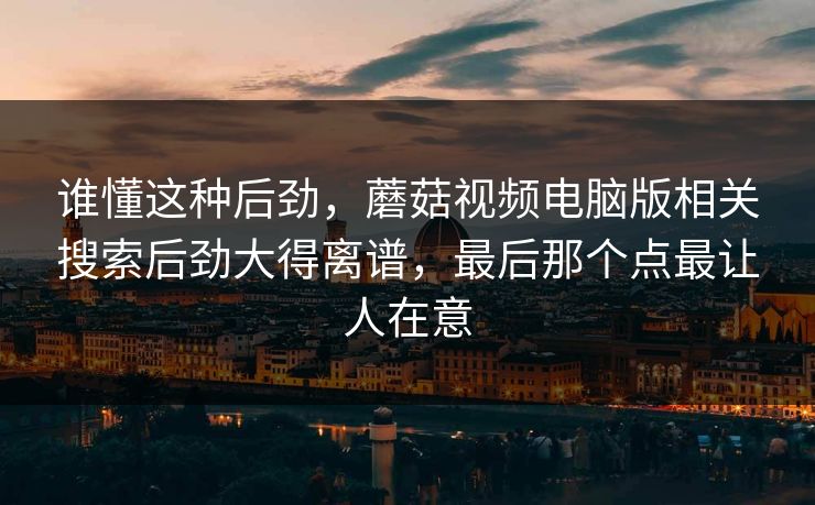 谁懂这种后劲，蘑菇视频电脑版相关搜索后劲大得离谱，最后那个点最让人在意
