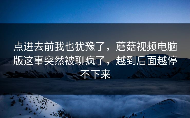 点进去前我也犹豫了，蘑菇视频电脑版这事突然被聊疯了，越到后面越停不下来
