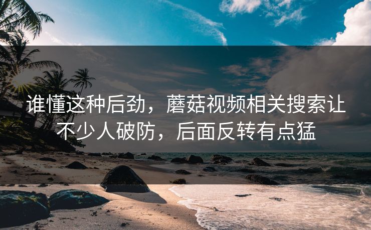 谁懂这种后劲，蘑菇视频相关搜索让不少人破防，后面反转有点猛