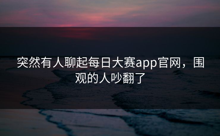 突然有人聊起每日大赛app官网，围观的人吵翻了