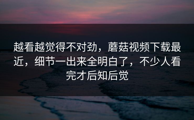 越看越觉得不对劲，蘑菇视频下载最近，细节一出来全明白了，不少人看完才后知后觉
