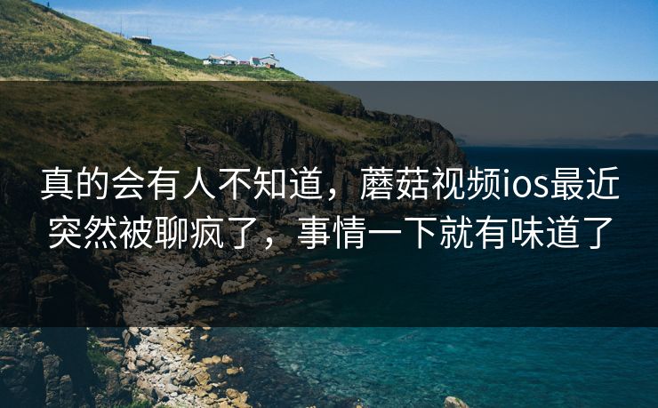 真的会有人不知道，蘑菇视频ios最近突然被聊疯了，事情一下就有味道了