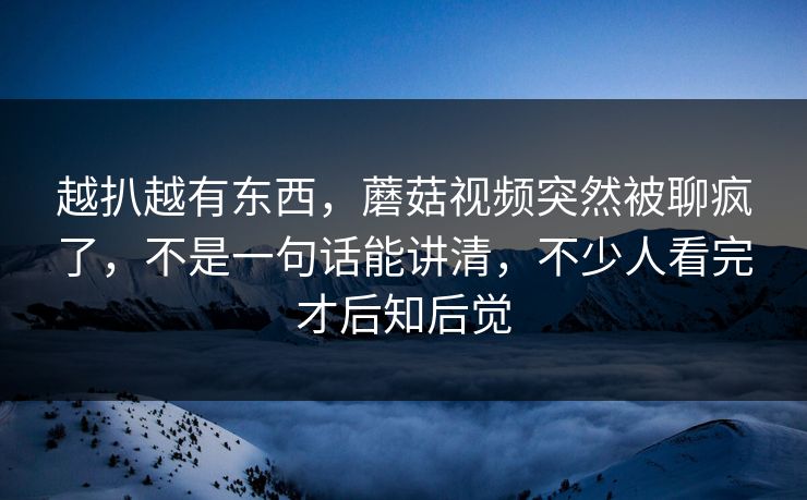 越扒越有东西，蘑菇视频突然被聊疯了，不是一句话能讲清，不少人看完才后知后觉