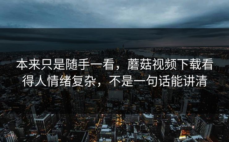 本来只是随手一看，蘑菇视频下载看得人情绪复杂，不是一句话能讲清