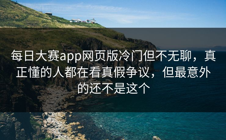 每日大赛app网页版冷门但不无聊，真正懂的人都在看真假争议，但最意外的还不是这个