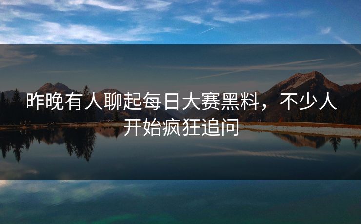 昨晚有人聊起每日大赛黑料，不少人开始疯狂追问
