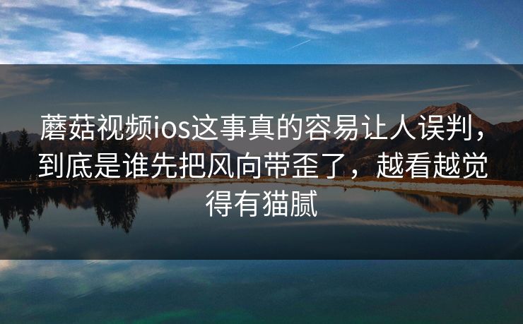 蘑菇视频ios这事真的容易让人误判，到底是谁先把风向带歪了，越看越觉得有猫腻