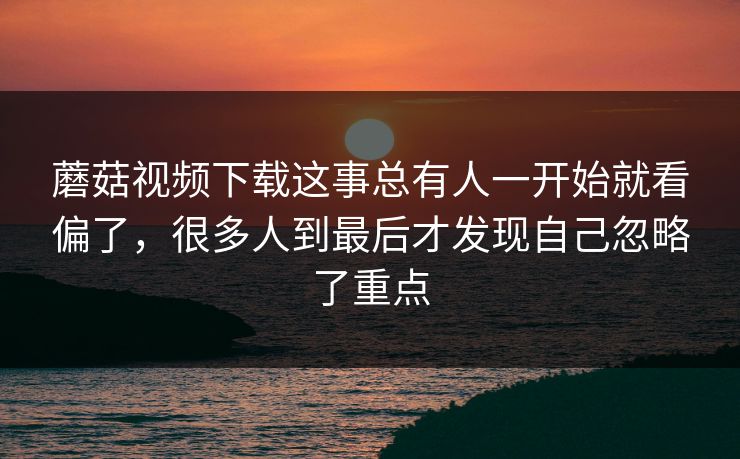 蘑菇视频下载这事总有人一开始就看偏了，很多人到最后才发现自己忽略了重点