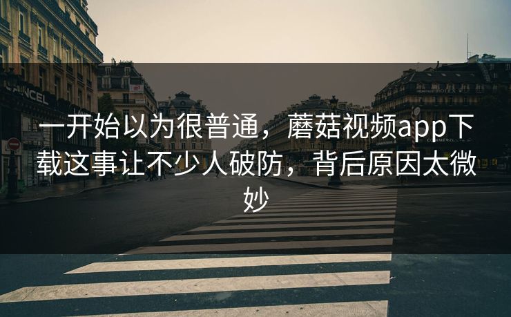 一开始以为很普通，蘑菇视频app下载这事让不少人破防，背后原因太微妙