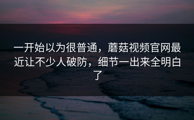 一开始以为很普通，蘑菇视频官网最近让不少人破防，细节一出来全明白了