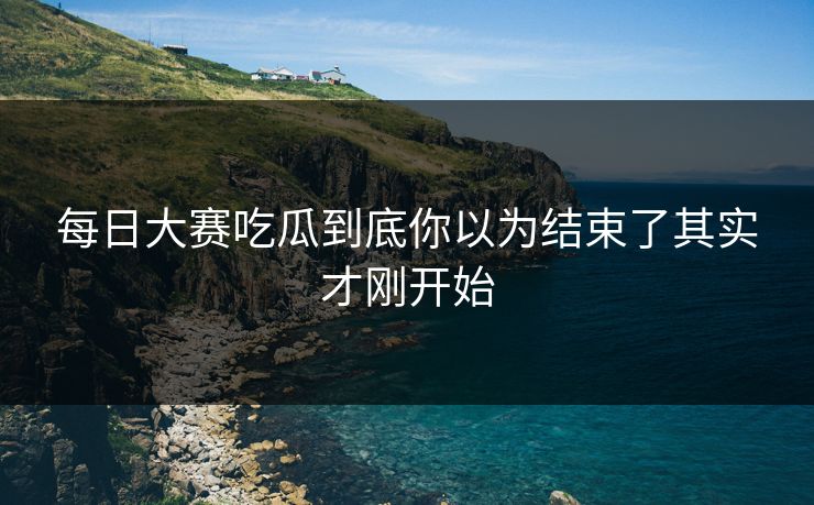 每日大赛吃瓜到底你以为结束了其实才刚开始