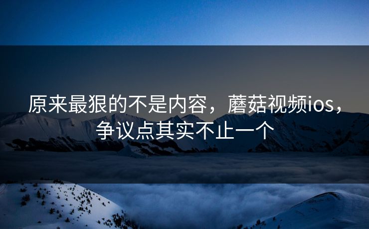 原来最狠的不是内容，蘑菇视频ios，争议点其实不止一个