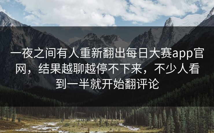 一夜之间有人重新翻出每日大赛app官网，结果越聊越停不下来，不少人看到一半就开始翻评论