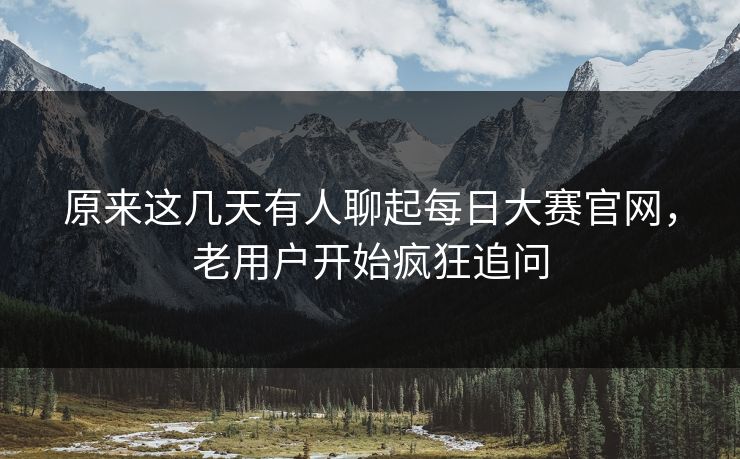 原来这几天有人聊起每日大赛官网，老用户开始疯狂追问