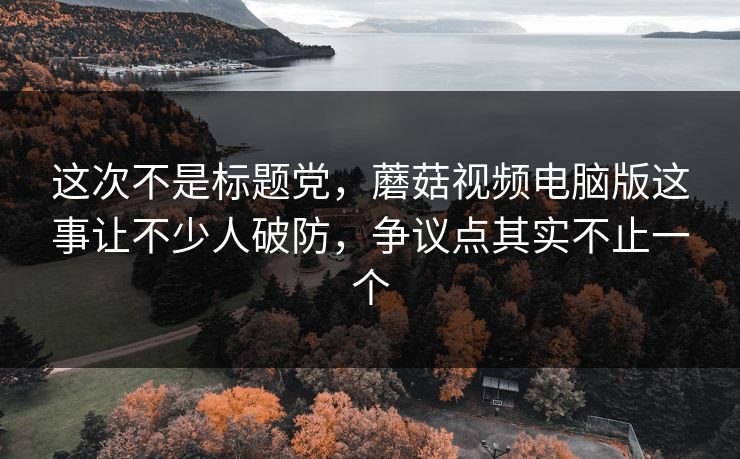 这次不是标题党，蘑菇视频电脑版这事让不少人破防，争议点其实不止一个