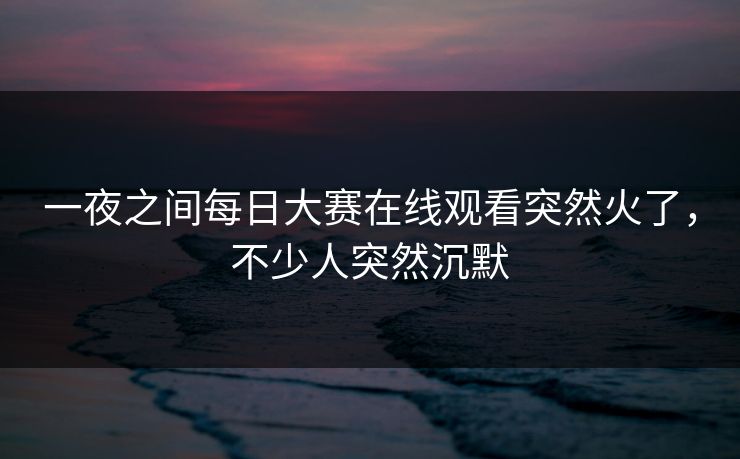一夜之间每日大赛在线观看突然火了，不少人突然沉默