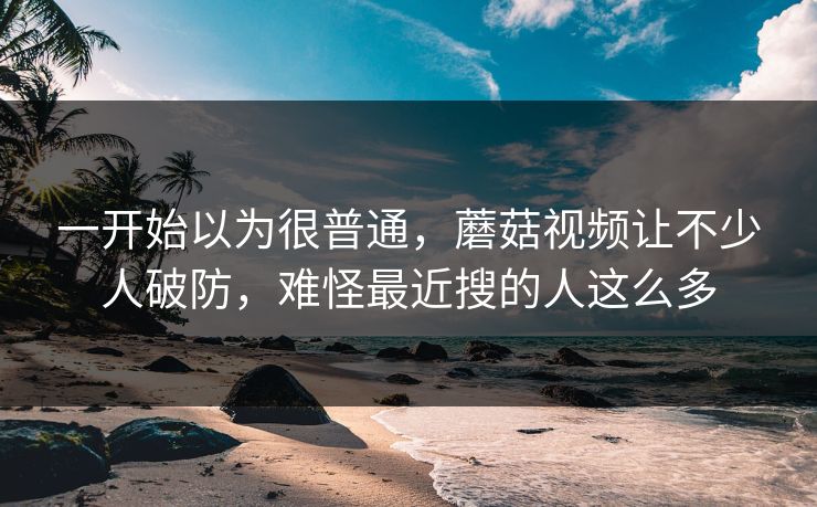 一开始以为很普通，蘑菇视频让不少人破防，难怪最近搜的人这么多