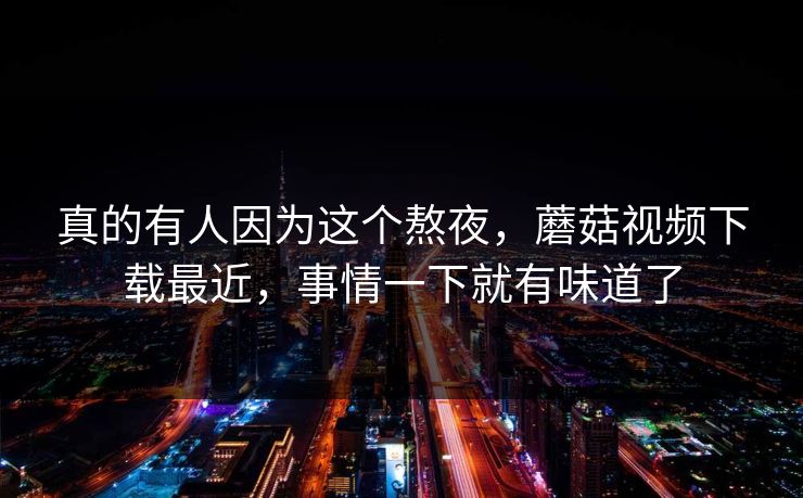 真的有人因为这个熬夜，蘑菇视频下载最近，事情一下就有味道了