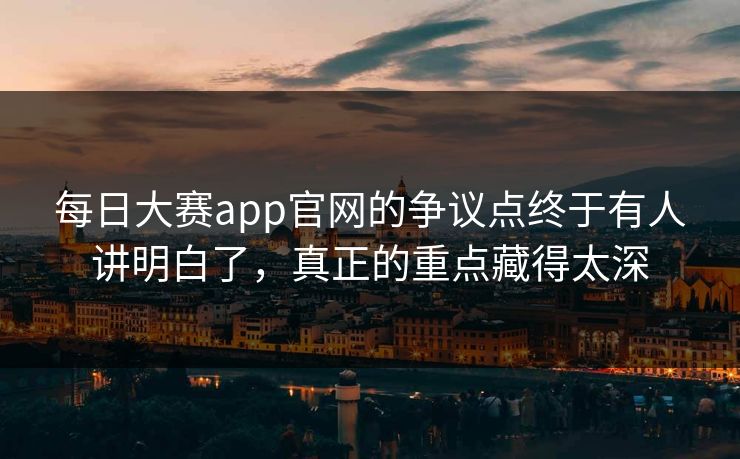 每日大赛app官网的争议点终于有人讲明白了，真正的重点藏得太深